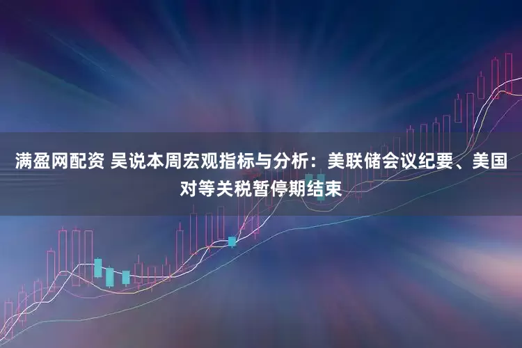 满盈网配资 吴说本周宏观指标与分析：美联储会议纪要、美国对等关税暂停期结束