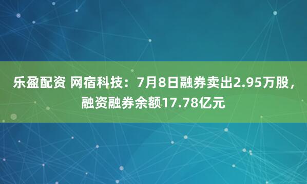 乐盈配资 网宿科技：7月8日融券卖出2.95万股，融资融券余额17.78亿元