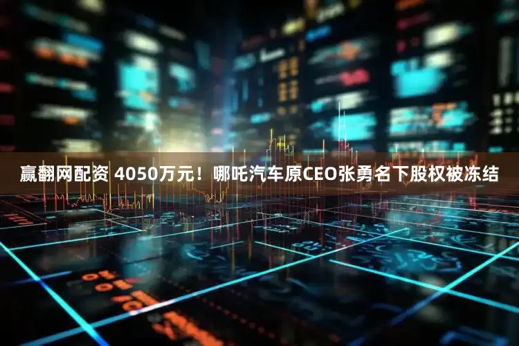 赢翻网配资 4050万元！哪吒汽车原CEO张勇名下股权被冻结