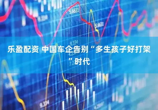 乐盈配资 中国车企告别“多生孩子好打架”时代
