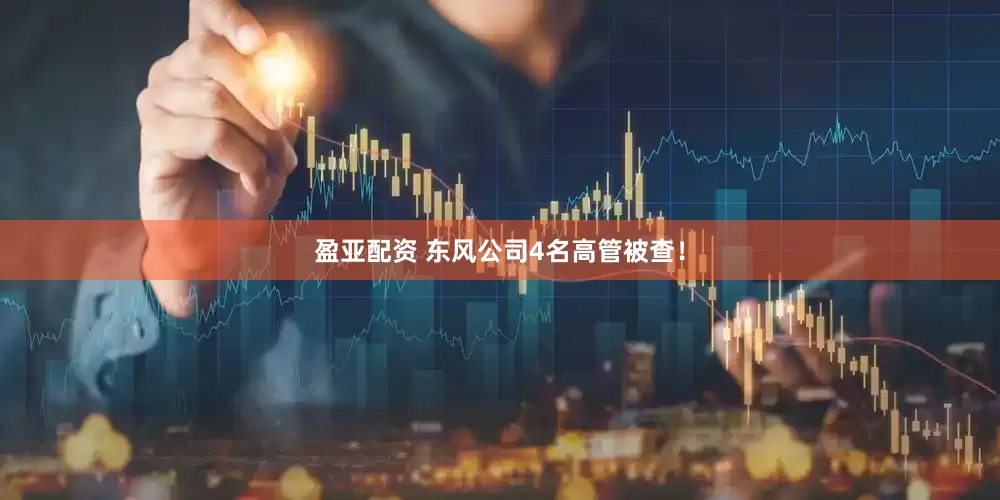 盈亚配资 东风公司4名高管被查！