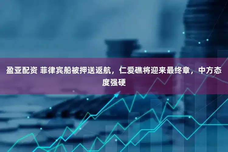 盈亚配资 菲律宾船被押送返航，仁爱礁将迎来最终章，中方态度强硬