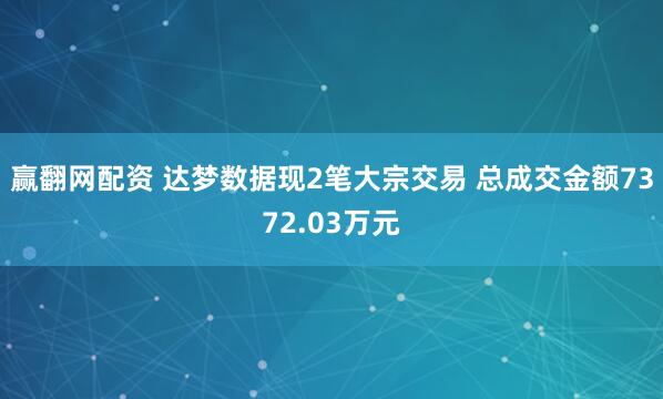 赢翻网配资 达梦数据现2笔大宗交易 总成交金额7372.03万元