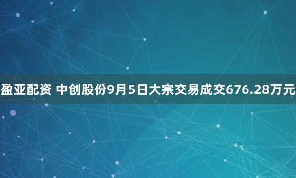 盈亚配资 中创股份9月5日大宗交易成交676.28万元