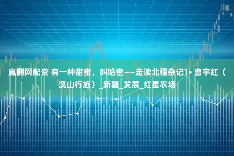 赢翻网配资 有一种甜蜜，叫哈密——走读北疆杂记1• 曹宇红（溪山行旅）_新疆_发展_红星农场