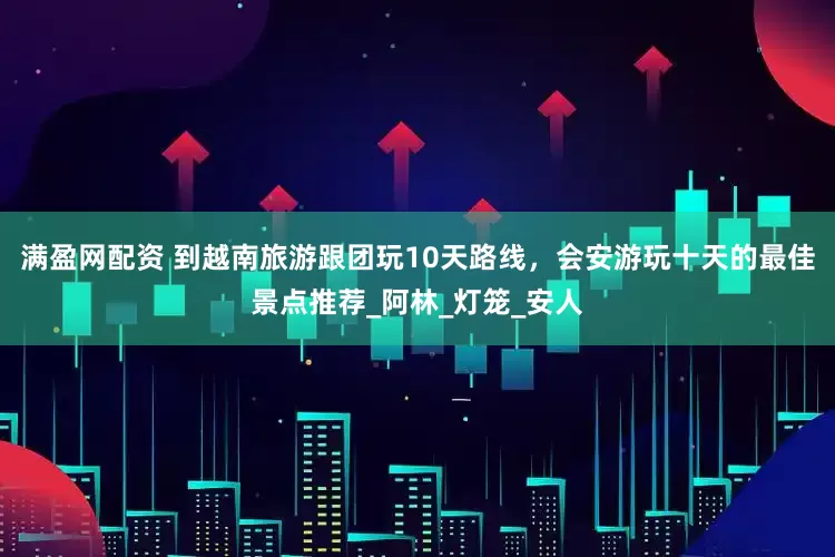 满盈网配资 到越南旅游跟团玩10天路线，会安游玩十天的最佳景点推荐_阿林_灯笼_安人