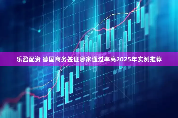 乐盈配资 德国商务签证哪家通过率高2025年实测推荐
