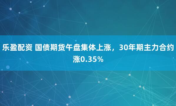 乐盈配资 国债期货午盘集体上涨，30年期主力合约涨0.35%