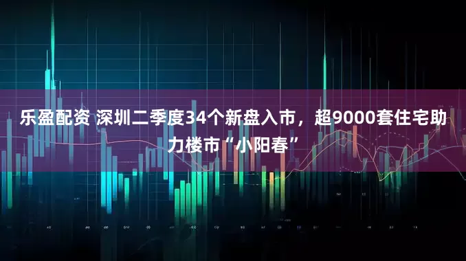 乐盈配资 深圳二季度34个新盘入市，超9000套住宅助力楼市“小阳春”