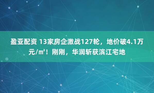 盈亚配资 13家房企激战127轮，地价破4.1万元/㎡！刚刚，华润斩获滨江宅地