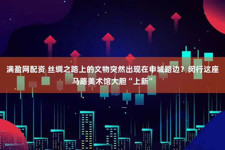 满盈网配资 丝绸之路上的文物突然出现在申城路边？闵行这座马路美术馆大胆“上新”